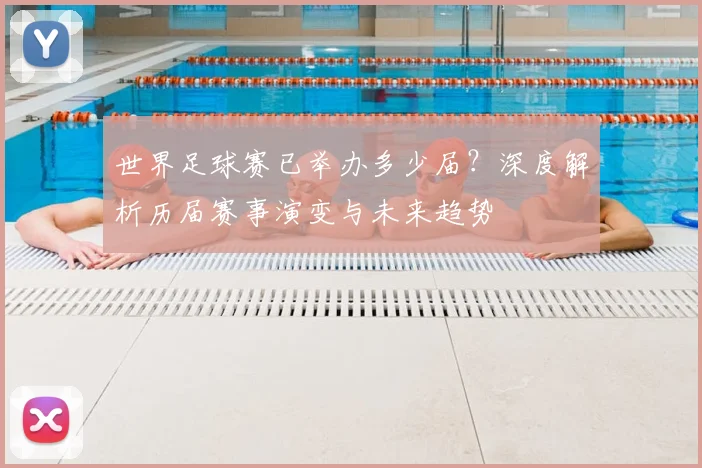 世界足球赛已举办多少届?深度解析历届赛事演变与未来趋势