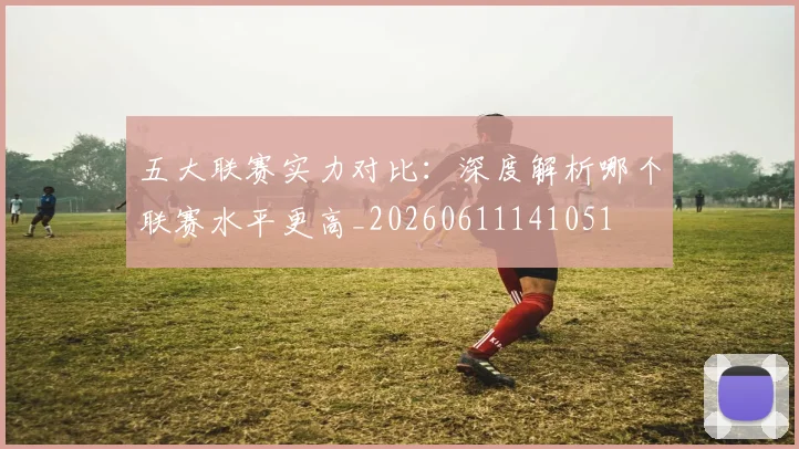 五大联赛实力对比：深度解析哪个联赛水平更高_20260611141051