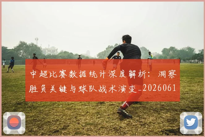 中超比赛数据统计深度解析：洞察胜负关键与球队战术演变_20260610190432