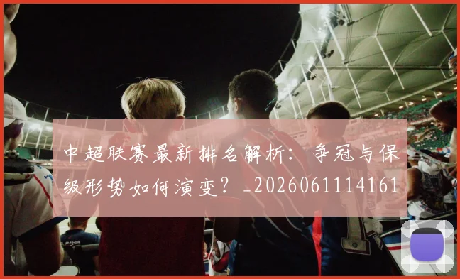 中超联赛最新排名解析：争冠与保级形势如何演变？_20260611141619