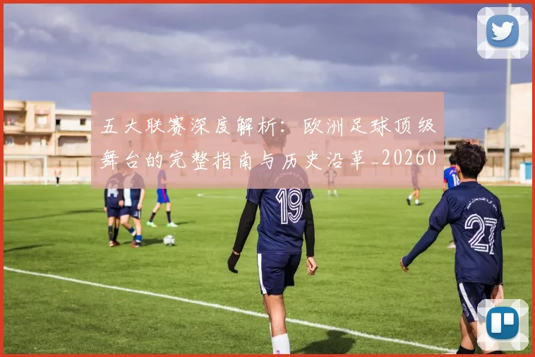 五大联赛深度解析：欧洲足球顶级舞台的完整指南与历史沿革_20260611141739