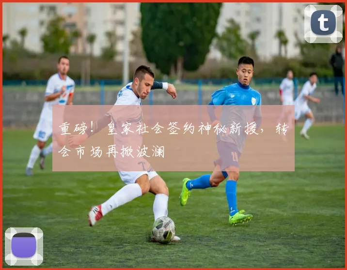 重磅！皇家社会签约神秘新援，转会市场再掀波澜
