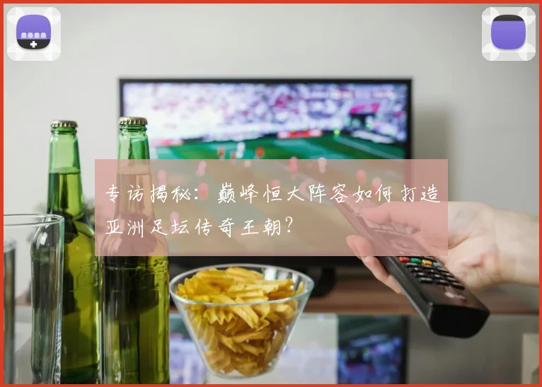 专访揭秘：巅峰恒大阵容如何打造亚洲足坛传奇王朝？
