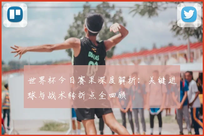 世界杯今日赛果深度解析：关键进球与战术转折点全回顾