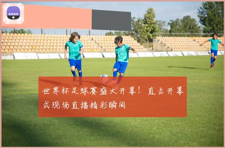 世界杯足球赛盛大开幕！直击开幕式现场直播精彩瞬间