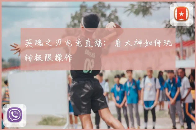 英魂之刃电竞直播：看大神如何玩转极限操作