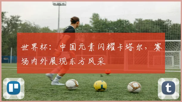 世界杯：中国元素闪耀卡塔尔，赛场内外展现东方风采