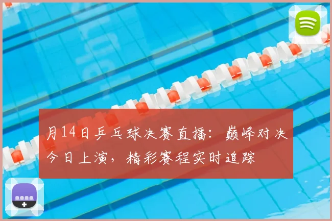 月14日乒乓球决赛直播：巅峰对决今日上演，精彩赛程实时追踪