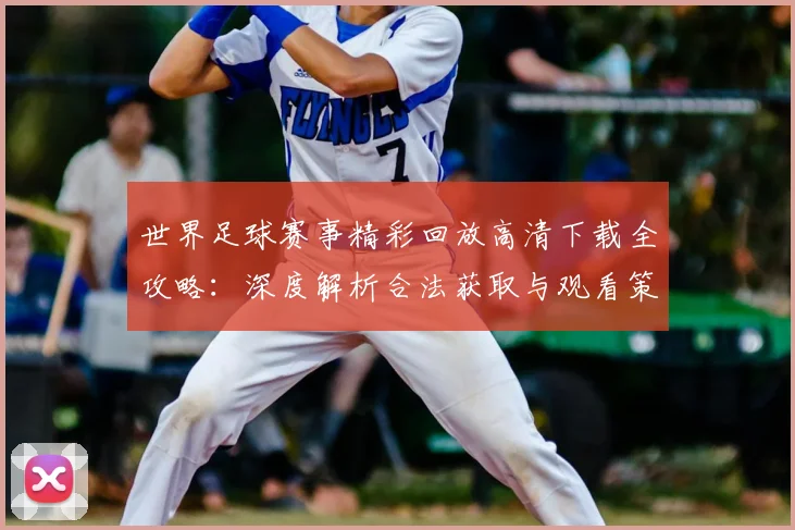世界足球赛事精彩回放高清下载全攻略：深度解析合法获取与观看策略