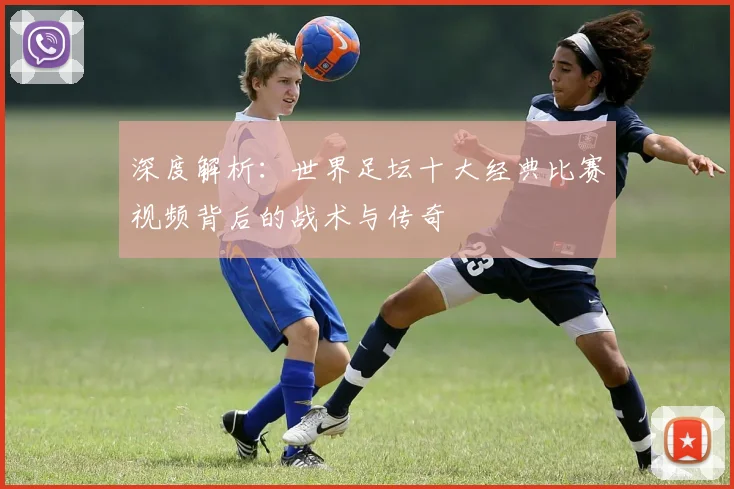 深度解析：世界足坛十大经典比赛视频背后的战术与传奇