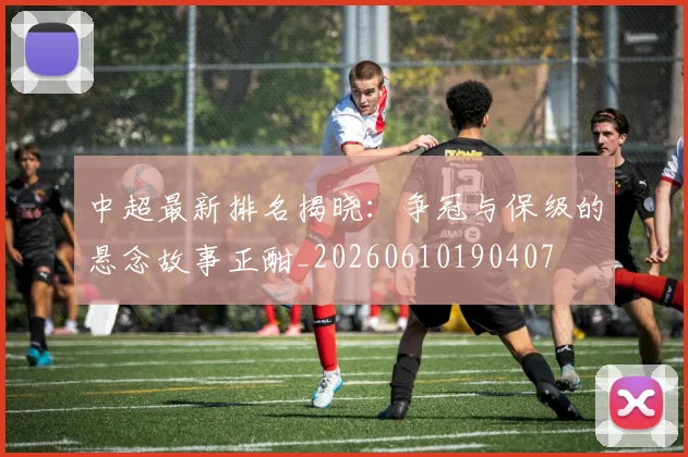 中超最新排名揭晓：争冠与保级的悬念故事正酣_20260610190407