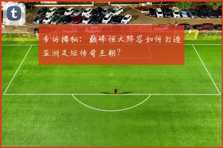 专访揭秘：巅峰恒大阵容如何打造亚洲足坛传奇王朝？