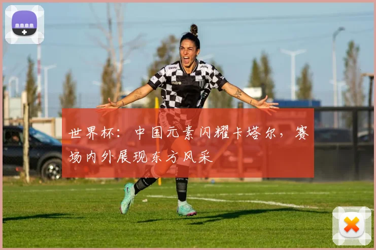 世界杯：中国元素闪耀卡塔尔，赛场内外展现东方风采